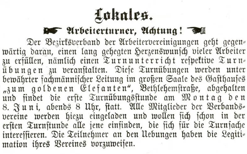 Annonce vom 28. Mai 1903 in der Zeitung "Die Wahrheit" - Inhalt:
Lokales.
Arbeiterturner, Achtung!
Der Bezirksverband der Arbeitervereinigungen geht gegenwärtig daran, einen lang gehegten Ωerzenswunsch vieler Arbeiter zu erfüllen, nämlich einen Turnunterricht respektive Turnübungen zu veranstalten. Diese Turnübungen werden unter bewährter fachmännischer Leitung im großen Saale des Gasthauses "zum goldenen Elefanten", Bethlehemstraße, abgehalten und findet die erste Turnübungsstunde am Montag den 8. Juni, abends 8 Uhr, statt. Alle Mitglieder der Verbandsvereine werden hiezu eingeladen und wollen sich schon in der ersten Turnstunde alle jene einsinden, die sich für die Turnsache interessieren. Die Teilnehmer an den Uebungen haben die Legitimation ihres Vereines vorzuweisen.